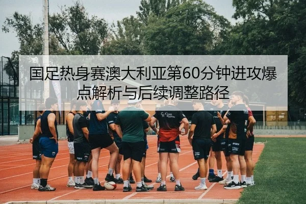 国足热身赛澳大利亚第60分钟进攻爆点解析与后续调整路径